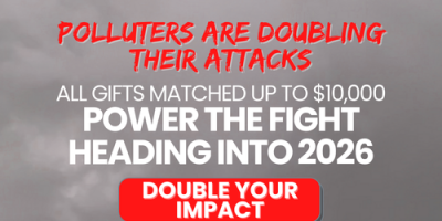 Polluters are doubling their attacks. All gifts matched up to $10,000 -- Power the fight heading into 2026! Double your impact!